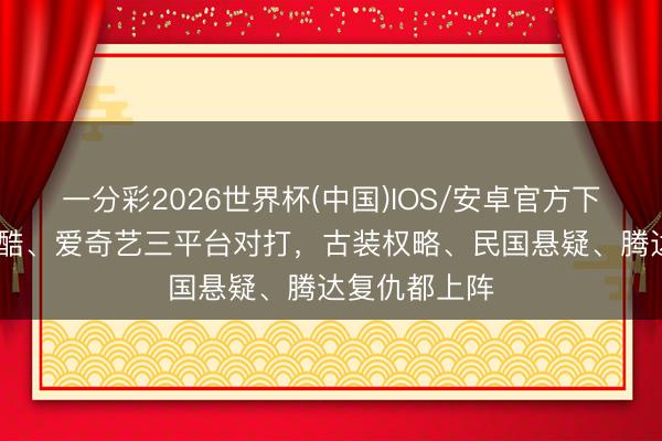 一分彩2026世界杯(中国)IOS/安卓官方下载 腾讯、优酷、爱奇艺三平台对打，古装权略、民国悬疑、腾达复仇都上阵