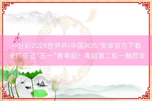 一分彩2026世界杯(中国)IOS/安卓官方下载 来广东过“五一”看粤超！粤超第二轮一触即发