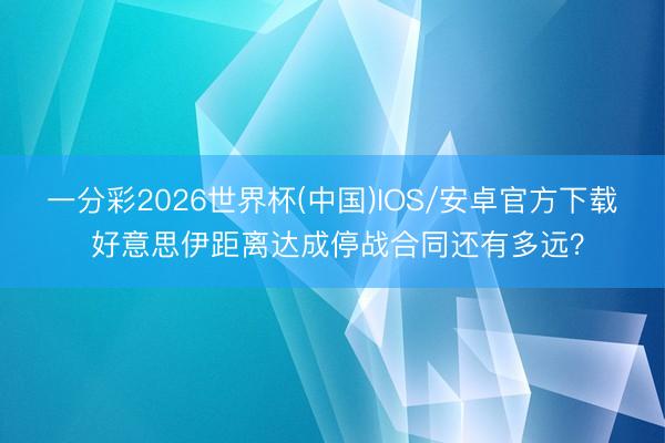 一分彩2026世界杯(中国)IOS/安卓官方下载 好意思伊距离达成停战合同还有多远?