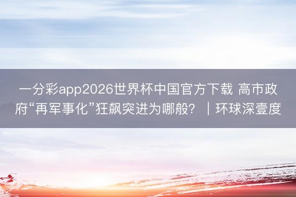 一分彩app2026世界杯中国官方下载 高市政府“再军事化”狂飙突进为哪般？｜环球深壹度
