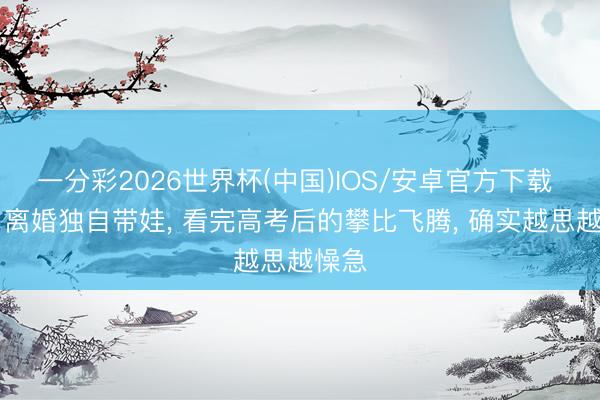 一分彩2026世界杯(中国)IOS/安卓官方下载 40岁离婚独自带娃， 看完高考后的攀比飞腾， 确实越思越懆急