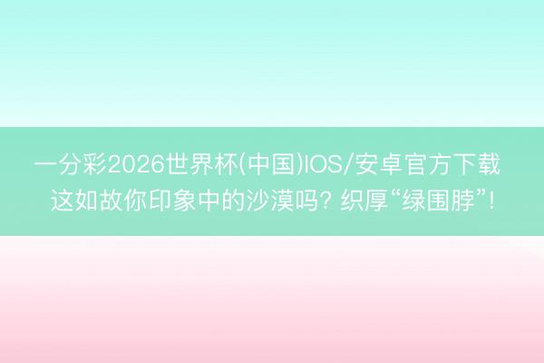 一分彩2026世界杯(中国)IOS/安卓官方下载 这如故你印象中的沙漠吗? 织厚“绿围脖”!