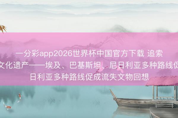 一分彩app2026世界杯中国官方下载 追索流失文物、保护文化遗产——埃及、巴基斯坦、尼日利亚多种路线促成流失文物回想