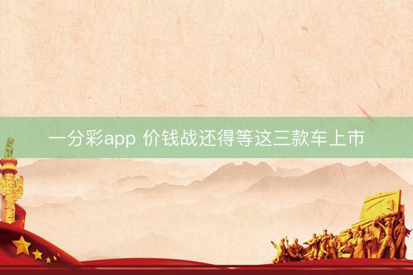 一分彩app 价钱战还得等这三款车上市