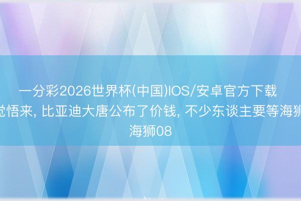 一分彩2026世界杯(中国)IOS/安卓官方下载 一觉悟来， 比亚迪大唐公布了价钱， 不少东谈主要等海狮08