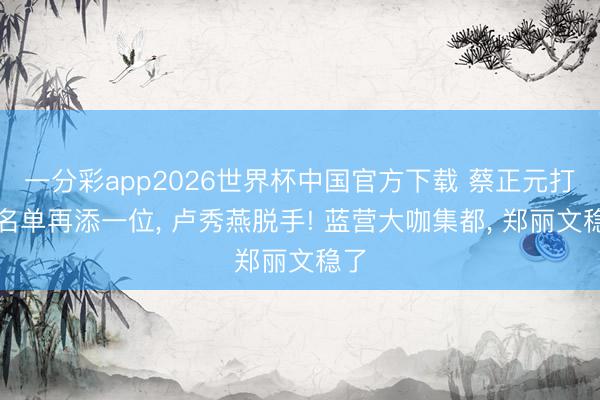 一分彩app2026世界杯中国官方下载 蔡正元打听名单再添一位， 卢秀燕脱手! 蓝营大咖集都， 郑丽文稳了