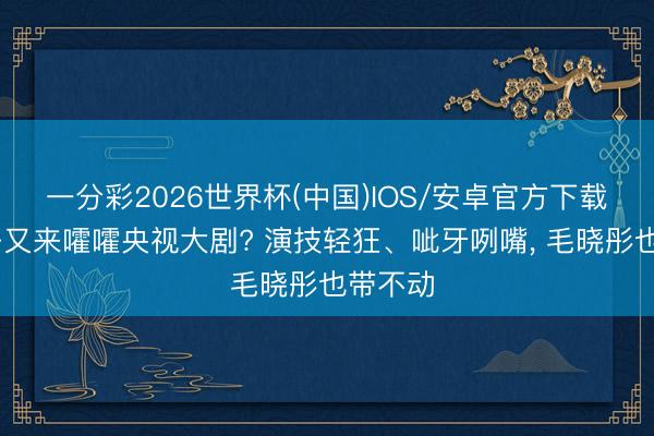 一分彩2026世界杯(中国)IOS/安卓官方下载 戏混子又来嚯嚯央视大剧? 演技轻狂、呲牙咧嘴， 毛晓彤也带不动