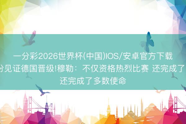 一分彩2026世界杯(中国)IOS/安卓官方下载 解释身份见证德国晋级!穆勒：不仅资格热烈比赛 还完成了多数使命