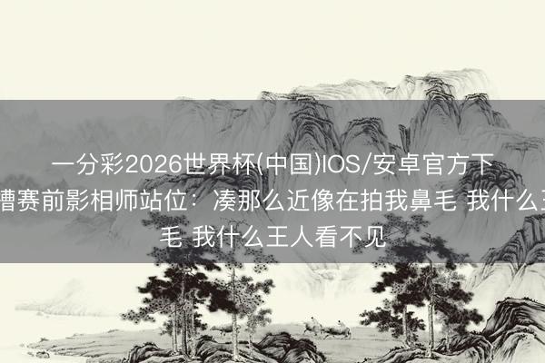 一分彩2026世界杯(中国)IOS/安卓官方下载 纳帅吐槽赛前影相师站位：凑那么近像在拍我鼻毛 我什么王人看不见